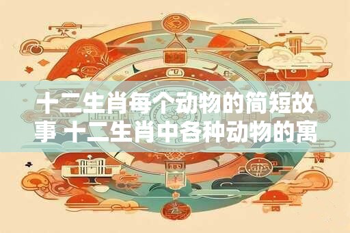 十二生肖每个动物的简短故事 十二生肖中各种动物的寓意与故事