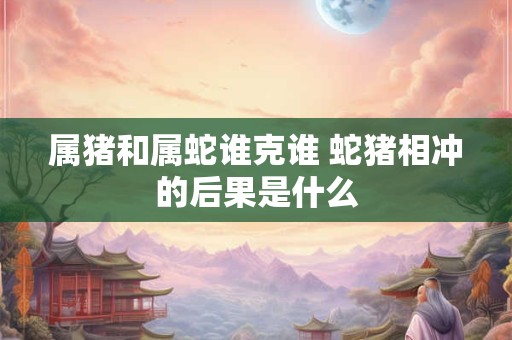 属猪和属蛇谁克谁 蛇猪相冲的后果是什么