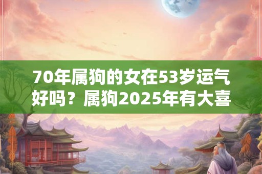 70年属狗的女在53岁运气好吗？属狗2025年有大喜缠身