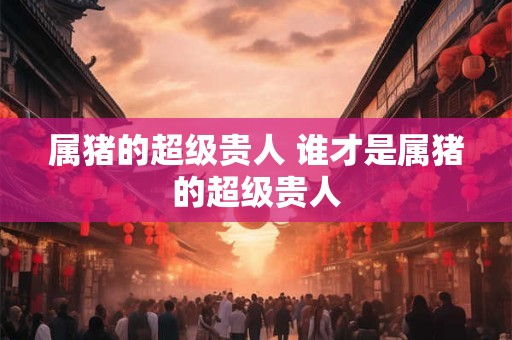 属猪的超级贵人 谁才是属猪的超级贵人
