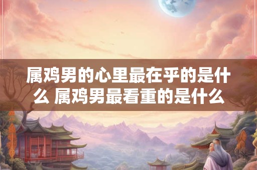 属鸡男的心里最在乎的是什么 属鸡男最看重的是什么
