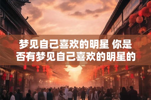梦见自己喜欢的明星 你是否有梦见自己喜欢的明星的经历