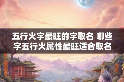 五行火字最旺的字取名 哪些字五行火属性最旺适合取名