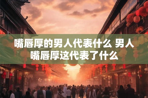 嘴唇厚的男人代表什么 男人嘴唇厚这代表了什么 嘴唇厚的男人代表什么 男人嘴唇厚这代表了什么