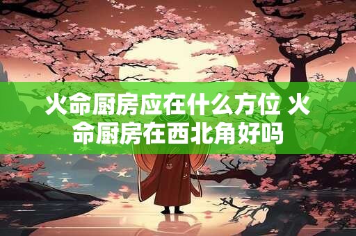 火命厨房应在什么方位 火命厨房在西北角好吗