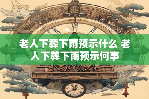 老人下葬下雨预示什么 老人下葬下雨预示何事