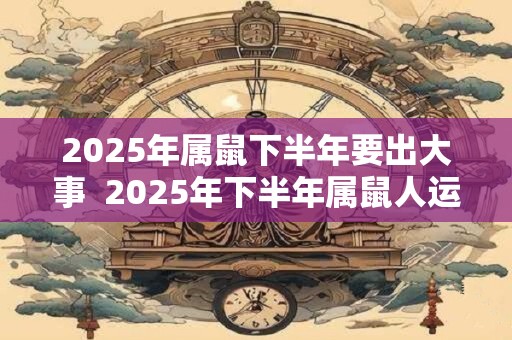 2025年属鼠下半年要出大事  2025年下半年属鼠人运势