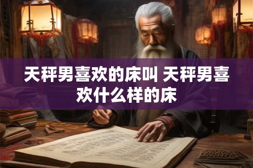 天秤男喜欢的床叫 天秤男喜欢什么样的床