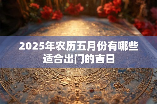2025年农历五月份有哪些适合出门的吉日