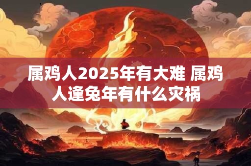 属鸡人2025年有大难 属鸡人逢兔年有什么灾祸