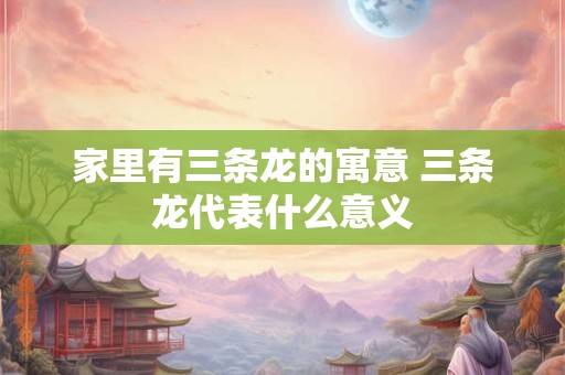 家里有三条龙的寓意 三条龙代表什么意义