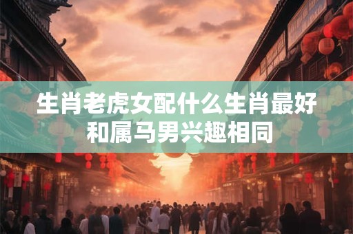 生肖老虎女配什么生肖最好 和属马男兴趣相同