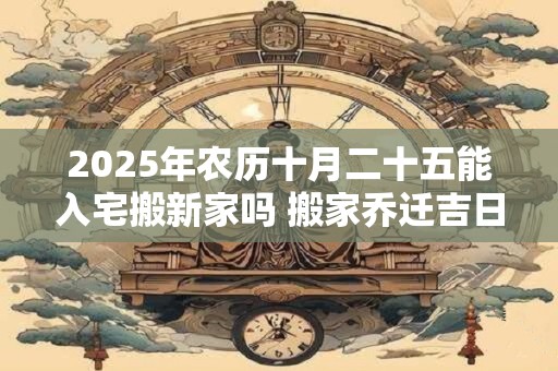 2025年农历十月二十五能入宅搬新家吗 搬家乔迁吉日选择