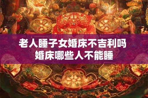 老人睡子女婚床不吉利吗 婚床哪些人不能睡 老人睡子女婚床不吉利吗 婚床哪些人不能睡