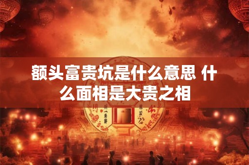 额头富贵坑是什么意思 什么面相是大贵之相