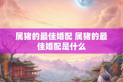 属猪的最佳婚配 属猪的最佳婚配是什么