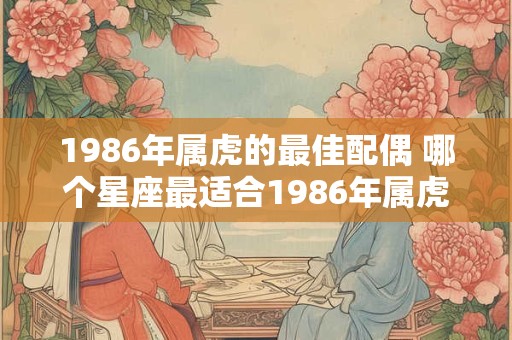 1986年属虎的最佳配偶 哪个星座最适合1986年属虎的人做配偶