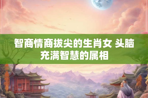 智商情商拔尖的生肖女 头脑充满智慧的属相