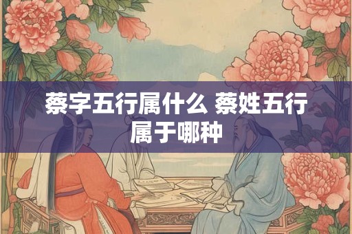 蔡字五行属什么 蔡姓五行属于哪种
