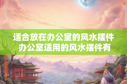 适合放在办公室的风水摆件 办公室适用的风水摆件有哪些