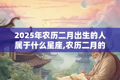2025年农历二月出生的人属于什么星座,农历二月的星座有哪些？