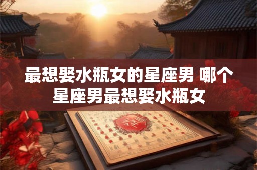 最想娶水瓶女的星座男 哪个星座男最想娶水瓶女