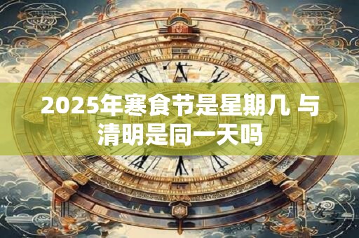 2025年寒食节是星期几 与清明是同一天吗 2025年寒食节是星期几 与清明是同一天吗