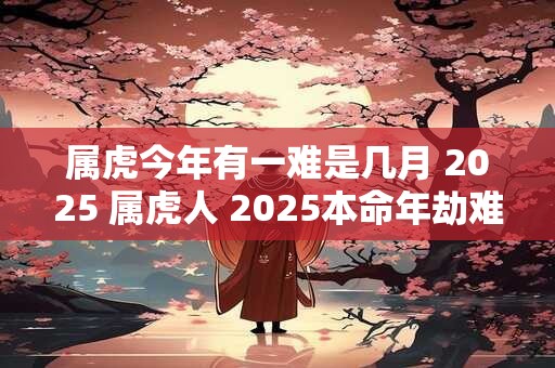 属虎今年有一难是几月 2025 属虎人 2025本命年劫难