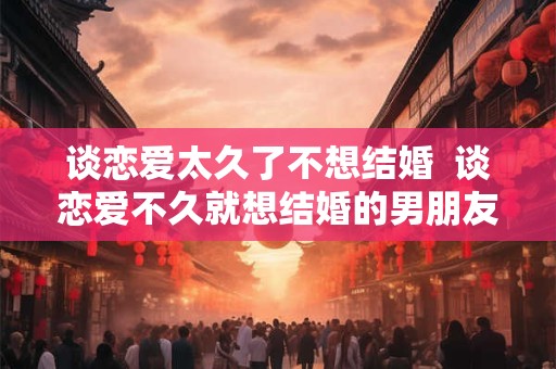 谈恋爱太久了不想结婚  谈恋爱不久就想结婚的男朋友可信吗