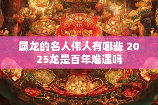 属龙的名人伟人有哪些 2025龙是百年难遇吗