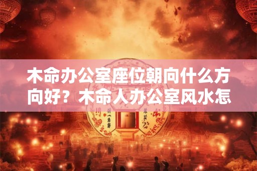 木命办公室座位朝向什么方向好？木命人办公室风水怎么样？