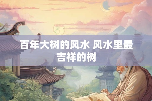百年大树的风水 风水里最吉祥的树