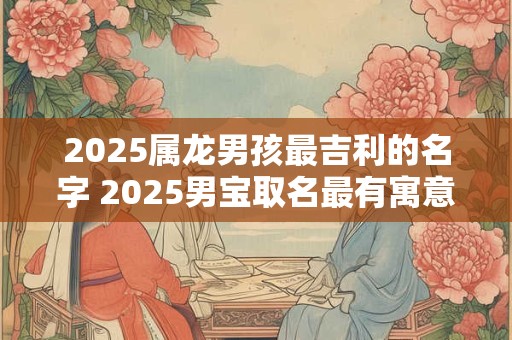 2025属龙男孩最吉利的名字 2025男宝取名最有寓意的名字