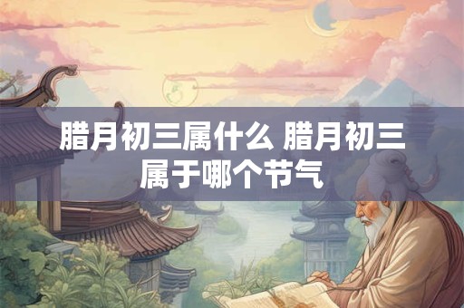 腊月初三属什么 腊月初三属于哪个节气