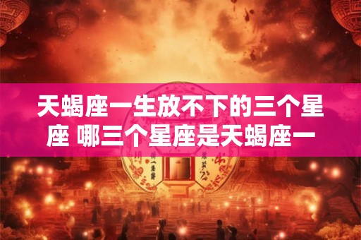 天蝎座一生放不下的三个星座 哪三个星座是天蝎座一生放不下的