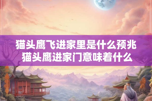 猫头鹰飞进家里是什么预兆 猫头鹰进家门意味着什么