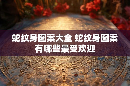 蛇纹身图案大全 蛇纹身图案有哪些最受欢迎