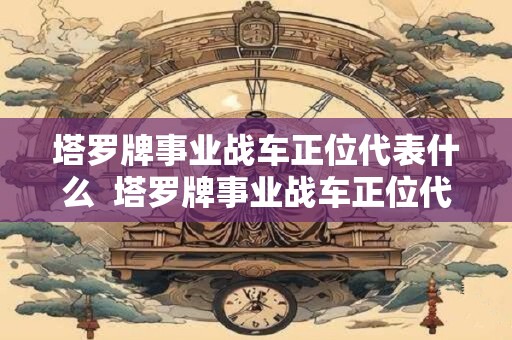 塔罗牌事业战车正位代表什么  塔罗牌事业战车正位代表什么意思