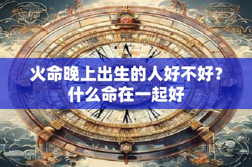火命晚上出生的人好不好?什么命在一起好 火命晚上出生的人好不好?什么命在一起好