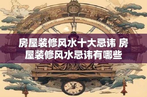房屋装修风水十大忌讳 房屋装修风水忌讳有哪些