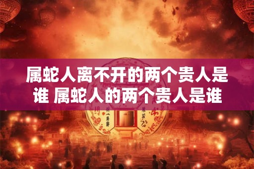 属蛇人离不开的两个贵人是谁 属蛇人的两个贵人是谁