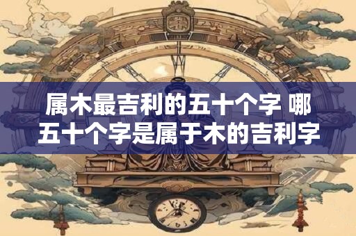 属木最吉利的五十个字 哪五十个字是属于木的吉利字