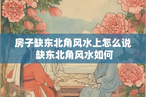 房子缺东北角风水上怎么说 缺东北角风水如何