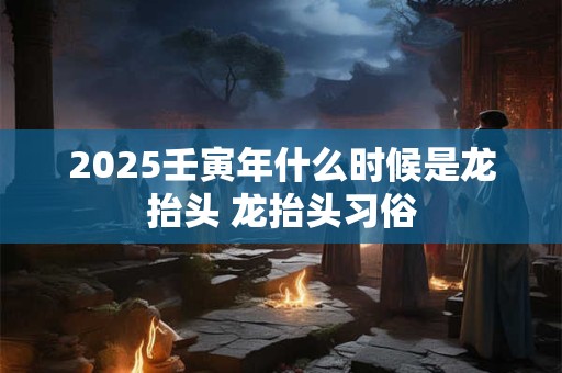 2025壬寅年什么时候是龙抬头 龙抬头习俗