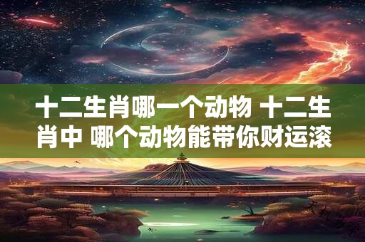十二生肖哪一个动物 十二生肖中 哪个动物能带你财运滚滚