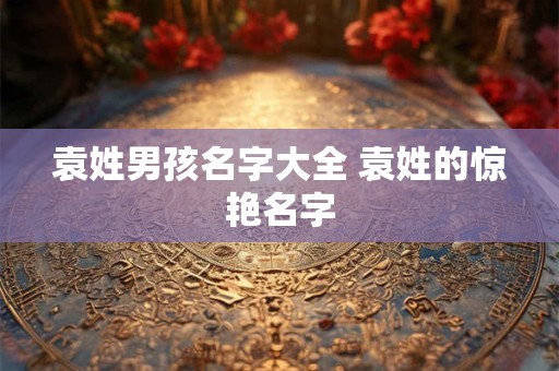 袁姓男孩名字大全 袁姓的惊艳名字