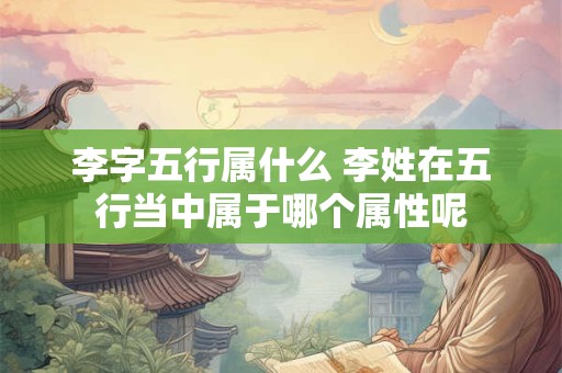 李字五行属什么 李姓在五行当中属于哪个属性呢