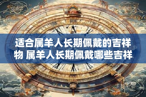 适合属羊人长期佩戴的吉祥物 属羊人长期佩戴哪些吉祥物最适合