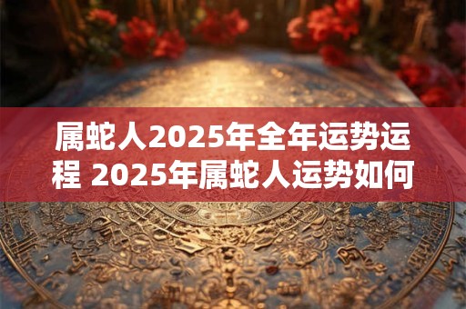 属蛇人2025年全年运势运程 2025年属蛇人运势如何