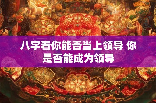八字看你能否当上领导 你是否能成为领导